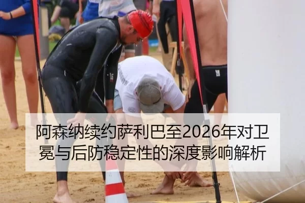 阿森纳续约萨利巴至2026年对卫冕与后防稳定性的深度影响解析